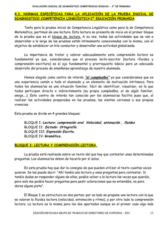 EVALUACIÓN INICIAL DE DIAGNÓSTICO COMPETENCIAS BÁSICAS - 2º DE PRIMARIA


4.2. NORMAS ESPECÍFICAS PARA LA APLICACIÓN DE LA PRUEBA INICIAL DE
DIAGNOSTICO COMPETENCIA LINGÜÍSTICA 2º EDUCACIÓN PRIMARIA

      Tanto para la prueba inicial de Competencia Lingüística como para la de Competencia
Matemática, partimos de una lectura. Esta lectura se presenta de inicio en el primer bloque
de la prueba que es el bloque de lectura. A su vez, todas las actividades que se van a
desarrollar a lo largo de las pruebas están íntimamente conexionadas con la misma, con el
objetivo de establecer un hilo conductor y desarrollar una actividad globalizada.

      La importancia de tratar y valorar adecuadamente esta comprensión lectora es
fundamental ya que, consideramos que el proceso lecto-escritor (lectura <fluidez y
comprensión>-escritura) es el eje fundamental y prerrequisito básico para un adecuado
desarrollo del proceso de enseñanza-aprendizaje de nuestro alumnado.

       Hemos elegido como centro de interés “el cumpleaños” ya que consideramos que es
una experiencia común a todo el alumnado y un elemento de motivación intrínseco. Para
todos los alumnos/as es una situación familiar, fácil de identificar, visualizar, en la que
todos participan directa o indirectamente (su propio cumpleaños, el de algún familiar,
amigo,…). Este centro de interés tan conocido por los alumnos/as facilita pues que, al
realizar las actividades preparadas en las pruebas, las sientan cercanas a sus propias
vivencias.

Esta prueba se divide en 4 grandes bloques:

      BLOQUE I: Lectura: comprensión oral. Velocidad, entonación , fluidez
      BLOQUE II: Dictado: Ortografía
      BLOQUE III: Expresión Escrita.
      BLOQUE IV: Gramática.

BLOQUE I: LECTURA Y COMPRENSIÓN LECTORA.

      La prueba está realizada sobre un texto del que hay que contestar unas determinadas
preguntas. Los alumnos/as deben de hacerlo por sí solos.

      En esta prueba hay que dar la consigna de que pueden utilizar el texto cuantas veces
quieran. Se les puede decir: “Ahí tenéis una lectura y unas preguntas para contestar. Si
tenéis dudas en responder alguna de ellas, podéis volver a la lectura las veces que queráis,
pero solo me podéis hacer preguntas para pedir aclaraciones que no entendáis, no para
daros alguna pista”.

       El Bloque I se estructura en dos partes: por un lado se propone una lectura con la que
se valoran la fluidez lectora (velocidad, entonación y ritmo), y por otro lado la comprensión
lectora. La lectura es la misma para los dos apartados aunque en el primer caso algo más

            EDICIÓN REVISADA GRUPO DE TRABAJO DE DIRECTORES DE CHIPIONA - 2011             13
 