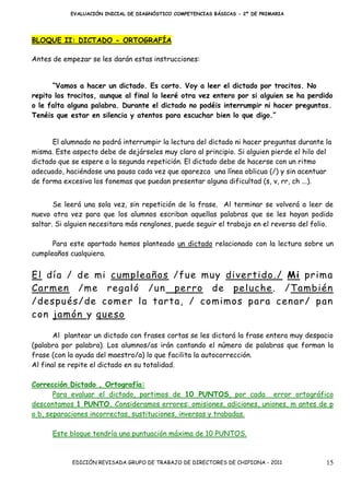 EVALUACIÓN INICIAL DE DIAGNÓSTICO COMPETENCIAS BÁSICAS - 2º DE PRIMARIA




BLOQUE II: DICTADO - ORTOGRAFÍA

Antes de empezar se les darán estas instrucciones:


      “Vamos a hacer un dictado. Es corto. Voy a leer el dictado por trocitos. No
repito los trocitos, aunque al final lo leeré otra vez entero por si alguien se ha perdido
o le falta alguna palabra. Durante el dictado no podéis interrumpir ni hacer preguntas.
Tenéis que estar en silencia y atentos para escuchar bien lo que digo.”


      El alumnado no podrá interrumpir la lectura del dictado ni hacer preguntas durante la
misma. Este aspecto debe de dejárseles muy claro al principio. Si alguien pierde el hilo del
dictado que se espere a la segunda repetición. El dictado debe de hacerse con un ritmo
adecuado, haciéndose una pausa cada vez que aparezca una línea oblicua (/) y sin acentuar
de forma excesiva los fonemas que puedan presentar alguna dificultad (s, v, rr, ch ...).


       Se leerá una sola vez, sin repetición de la frase. Al terminar se volverá a leer de
nuevo otra vez para que los alumnos escriban aquellas palabras que se les hayan podido
saltar. Si alguien necesitara más renglones, puede seguir el trabajo en el reverso del folio.

      Para este apartado hemos planteado un dictado relacionado con la lectura sobre un
cumpleaños cualquiera.


El día / de mi cumpleaños /f ue muy divertido ./ Mi prima
Carmen /me reg aló /un perro de peluche . /También
/después /de comer la tarta, / comimos para cen ar / pan
con jamón y queso

       Al plantear un dictado con frases cortas se les dictará la frase entera muy despacio
(palabra por palabra). Los alumnos/as irán contando el número de palabras que forman la
frase (con la ayuda del maestro/a) lo que facilita la autocorrección.
Al final se repite el dictado en su totalidad.

Corrección Dictado , Ortografía:
       Para evaluar el dictado, partimos de 10 PUNTOS, por cada error ortográfico
descontamos 1 PUNTO. Consideramos errores: omisiones, adiciones, uniones, m antes de p
o b, separaciones incorrectas, sustituciones, inversas y trabadas.

      Este bloque tendría una puntuación máxima de 10 PUNTOS.



            EDICIÓN REVISADA GRUPO DE TRABAJO DE DIRECTORES DE CHIPIONA - 2011            15
 