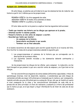 EVALUACIÓN INICIAL DE DIAGNÓSTICO COMPETENCIAS BÁSICAS - 2º DE PRIMARIA


BLOQUE III: EXPRESIÓN ESCRITA.

      En este bloque, se plantea una actividad en la que los alumnos/as han de redactar una
historia a partir de 3 viñetas que se les proporcionan.

       PRIMERA VIÑETA: Un chico apagando las velas.
       SEGUNDA VIÑETA: El mismo chico pidiendo un deseo.
       TERCERA VIÑETA: La piñata y los amigos.

       El tutor debe escribir en la pizarra o explicar bien las siguientes instrucciones:

-   Tenéis que inventar una historia con los dibujos que aparecen en la prueba.
-   Intentad escribir lo máximo posible.
-   Pensad la historia un rato antes de empezar a escribir.
-   Recordad que tenéis que inventar:
           - Un comienzo de la historia.
           - Desarrollarla escribiendo lo que sucede.
           - Terminar con un final adecuado.

Si el alumno necesitara de más espacio para escribir puede hacerlo en el reverso del folio.
Para facilitar la redacción le proporcionaremos además la siguiente guía:

       1. Les proporcionaremos el comienzo de la historia que se corresponde con la
          descripción de la primera viñeta.
       2. Las siguientes estarán iniciadas y los alumnos/as deberán continuarlas y
          finalizarlas.

      Se les proporcionan los dibujos de las viñetas para componer la redacción y se les
hará hincapié en que piensen lo que van a escribir antes de empezar y se fijen bien en los
dibujos.

       Por las características singulares de estas edades (diferentes capacidades, ritmos de
aprendizajes diversos, nivel de desarrollo, madurez,…) consideramos que este bloque de
contenidos entraña una mayor dificultad para el alumnado que lo realiza y, por consiguiente,
también entraña una gran dificultad para su evaluación. Es por ello que se tendrá en cuenta
el nivel conseguido en la clase y las características individuales de cada niño en la
producción de esta actividad a la hora de realizarla y evaluarla (a criterio del profesional
que la realice ya que, es el que mayor y mejor información ha de tener de cada uno de sus
alumnos/a.




             EDICIÓN REVISADA GRUPO DE TRABAJO DE DIRECTORES DE CHIPIONA - 2011             16
 