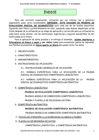 EVALUACIÓN INICIAL DE DIAGNÓSTICO COMPETENCIAS BÁSICAS - 2º DE PRIMARIA




                                       ÍNDICE

       Para una correcta organización, utilización por los tutores /as y posterior
seguimiento anual, seria recomendable IMPRIMIR ESTE DOSSIER DE PRUEBAS DE
EVALUACION INICIAL DE DIAGNÓSTICO para cada uno de los niveles educativos.
Siguiendo este índice y preferiblemente en color, quedando cada dossier depositado en los
Ciclos después de la utilización en su etapa de aplicación y corrección para su utilización en
cada nuevo curso escolar, con las anotaciones, sugerencias y mejoras susceptibles de ser
modificadas en el futuro.
       Para la aplicación de estas pruebas y la entrega al alumnado, pueden imprimirse o
fotocopiarse en blanco y negro y por ambas caras para economizar gastos de impresión.
Las Planillas se presentan en Anexo aparte en Word para poder incluir los datos


      1.- PRESENTACIÓN

      2.- CARACTERÍSTICAS

      3.- AGRADECIMIENTOS

      4.- INSTRUCCIONES DE APLICACIÓN

            4.1.- INSTRUCCIONES GENERALES DE APLICACIÓN

            4.2.- NORMAS ESPECÍFICAS PARA LA APLICACIÓN DE LA PRUEBA
            INICIAL DE DIAGNOSTICO COMPETENCIA LINGÜÍSTICA

            4.3.- NORMAS ESPECÍFICAS PARA LA APLICACIÓN DE LA                         PRUEBA
            INICIAL DE DIAGNOSTICO COMPETENCIA MATEMÁTICA

      5.- COMPETENCIA LINGÜÍSTICA

                 PRUEBAS DE EVALUACIÓN COMPETENCIA LINGÜÍSTICA

                 PRUEBAS MODELO DE CORRECCIÓN COMPETENCIA LINGÜÍSTICA

                 PRUEBA Y PLANILLA DE VELOCIDAD LECTORA

      6.- COMPETENCIA MATEMÁTICA

                 PRUEBAS DE EVALUACIÓN COMPETENCIA MATEMÁTICA

                  PRUEBAS MODELO DE CORRECCIÓN COMPETENCIA MATEMÁTICA

       7.- FICHAS DE ATENCIÓN A LA DIVERSIDAD ALUMNOS y PADRES

       8.- PLANILLAS DE RECOGIDA DE DATOS

                  COMPETENCIA LINGÜÍSTICA y COMPETENCIA MATEMÁTICA

            EDICIÓN REVISADA GRUPO DE TRABAJO DE DIRECTORES DE CHIPIONA - 2011              2
 