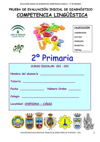 EVALUACIÓN INICIAL DE DIAGNÓSTICO COMPETENCIAS BÁSICAS - 2º DE PRIMARIA



PRUEBA DE EVALUACIÓN INICIAL DE DIAGNÓSTICO

    COMPETENCIA LINGÜÍSTICA

                                                                     CALIFICACIÓN

                                                                     COMPRENSIÓN:

                                                                     DICTADO     :

                                                                     EXPRESIÓN   :

                                                                     GRAMÁTICA   :


                                                                     TOTAL: ........



                  2º Primaria
                  CURSO ESCOLAR: 201 -201

Nombre del alumno/a __________________________

Tutor/a _______________________________

Fecha ______________                 Número Orden _______

Colegio __________________________________

Localidad: CHIPIONA - CÁDIZ




      EDICIÓN REVISADA GRUPO DE TRABAJO DE DIRECTORES DE CHIPIONA - 2011               21
 