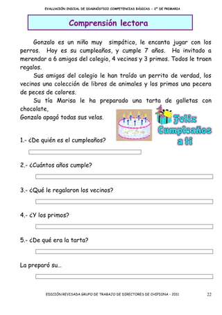 EVALUACIÓN INICIAL DE DIAGNÓSTICO COMPETENCIAS BÁSICAS - 2º DE PRIMARIA




                     Comprensión lectora

     Gonzalo es un niño muy simpático, le encanta jugar con los
perros. Hoy es su cumpleaños, y cumple 7 años. Ha invitado a
merendar a 6 amigos del colegio, 4 vecinos y 3 primos. Todos le traen
regalos.
     Sus amigos del colegio le han traído un perrito de verdad, los
vecinos una colección de libros de animales y los primos una pecera
de peces de colores.
     Su tía Marisa le ha preparado una tarta de galletas con
chocolate,
Gonzalo apagó todas sus velas.


1.- ¿De quién es el cumpleaños?



2.- ¿Cuántos años cumple?



3.- ¿Qué le regalaron los vecinos?



4.- ¿Y los primos?



5.- ¿De qué era la tarta?



La preparó su…



         EDICIÓN REVISADA GRUPO DE TRABAJO DE DIRECTORES DE CHIPIONA - 2011        22
 