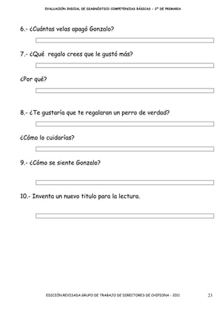 EVALUACIÓN INICIAL DE DIAGNÓSTICO COMPETENCIAS BÁSICAS - 2º DE PRIMARIA




6.- ¿Cuántas velas apagó Gonzalo?



7.- ¿Qué regalo crees que le gustó más?



¿Por qué?




8.- ¿Te gustaría que te regalaran un perro de verdad?



¿Cómo lo cuidarías?



9.- ¿Cómo se siente Gonzalo?




10.- Inventa un nuevo titulo para la lectura.




         EDICIÓN REVISADA GRUPO DE TRABAJO DE DIRECTORES DE CHIPIONA - 2011        23
 