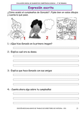 EVALUACIÓN INICIAL DE DIAGNÓSTICO COMPETENCIAS BÁSICAS - 2º DE PRIMARIA



                         Expresión escrita
¿Cómo acabó el cumpleaños de Gonzalo? .Fíjate bien en estos dibujos
y cuenta lo qué pasó.




1.- ¿Que hizo Gonzalo en la primera imagen?


2.- Explica cual era su deseo.




3.- Explica que hace Gonzalo con sus amigos




4.- Cuenta ahora algo sobre tu cumpleaños




         EDICIÓN REVISADA GRUPO DE TRABAJO DE DIRECTORES DE CHIPIONA - 2011        25
 