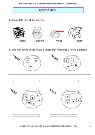 EVALUACIÓN INICIAL DE DIAGNÓSTICO COMPETENCIAS BÁSICAS - 2º DE PRIMARIA




                                            Gramática

1.- Completa con el, la, los, las.




    ____ libros         ____ pecera               ____velas             ____ perro


2.- ¡Se han caído estas letras a la pecera! Péscalas y forma palabras.



                    P                                             T       t
                                    z
                                                                     r a
                        e                                          a




                                        s                                 l
                A                                                  V
                            i           o                                          s
                    m                                              e      a
                                g




          EDICIÓN REVISADA GRUPO DE TRABAJO DE DIRECTORES DE CHIPIONA - 2011           26
 