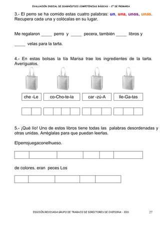EVALUACIÓN INICIAL DE DIAGNÓSTICO COMPETENCIAS BÁSICAS - 2º DE PRIMARIA


3.- El perro se ha comido estas cuatro palabras: un, una, unos, unas.
Recupera cada una y colócalas en su lugar.


Me regalaron _____ perro y _____ pecera, también _____ libros y

_____ velas para la tarta.


4.- En estas bolsas la tía Marisa trae los ingredientes de la tarta.
Averígualos.




     che -Le         co-Cho-te-la                car -zú-A              lle-Ga-tas




5.- ¡Qué lío! Uno de estos libros tiene todas las palabras desordenadas y
otras unidas. Arréglalas para que puedan leerlas.

Elperrojuegaconelhueso.




de colores. eran peces Los




          EDICIÓN REVISADA GRUPO DE TRABAJO DE DIRECTORES DE CHIPIONA - 2011         27
 