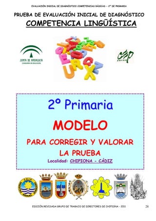 EVALUACIÓN INICIAL DE DIAGNÓSTICO COMPETENCIAS BÁSICAS - 2º DE PRIMARIA



PRUEBA DE EVALUACIÓN INICIAL DE DIAGNÓSTICO

   COMPETENCIA LINGÜÍSTICA




                2º Primaria
                    MODELO
    PARA CORREGIR Y VALORAR
                         LA PRUEBA
                 Localidad: CHIPIONA - CÁDIZ




     EDICIÓN REVISADA GRUPO DE TRABAJO DE DIRECTORES DE CHIPIONA - 2011        28
 