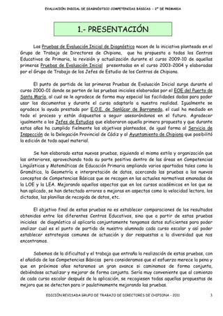 EVALUACIÓN INICIAL DE DIAGNÓSTICO COMPETENCIAS BÁSICAS - 2º DE PRIMARIA




                            1.- PRESENTACIÓN

       Las Pruebas de Evaluación Inicial de Diagnóstico nacen de la iniciativa planteada en el
Grupo de Trabajo de Directores de Chipiona, que ha propuesto a todos los Centros
Educativos de Primaria, la revisión y actualización durante el curso 2009-10 de aquellas
primeras Pruebas de Evaluación Inicial presentadas en el curso 2003-2004 y elaboradas
por el Grupo de Trabajo de los Jefes de Estudio de los Centros de Chipiona.

       El punto de partida de las primeras Pruebas de Evaluación Inicial surge durante el
curso 2000-01 donde se parten de las pruebas iniciales elaboradas por el EOE del Puerto de
Santa María, al cual se le agradece de forma muy especial las facilidades dadas para poder
usar los documentos y durante el curso adaptarlo a nuestra realidad. Igualmente se
agradece la ayuda prestada por E.O.E. de Sanlúcar de Barrameda, el cual ha mediado en
todo el proceso y están dispuestos a seguir asesorándonos en el futuro. Agradecer
igualmente a los Jefes de Estudios que elaboraron aquella primera propuesta y que durante
estos años ha cumplido fielmente los objetivos planteados, de igual forma al Servicio de
Inspección de la Delegación Provincial de Cádiz y al Ayuntamiento de Chipiona que posibilitó
la edición de todo aquel material.

       Se han elaborado estas nuevas pruebas, siguiendo el mismo estilo y organización que
las anteriores, aprovechando toda su parte positiva dentro de las áreas en Competencias
Lingüísticas y Matemáticas de Educación Primaria ampliando varios apartados tales como la
Gramática, la Geometría e interpretación de datos, acercando las pruebas a los nuevos
conceptos de Competencias Básicas que se recogen en las actuales normativas emanadas de
la LOE y la LEA. Mejorando aquellos aspectos que en los cursos académicos en los que se
han aplicado, se han detectado errores o mejoras en aspectos como la velocidad lectora, los
dictados, las planillas de recogida de datos, etc.

        El objetivo final de estas pruebas no es establecer comparaciones de los resultados
obtenidos entre los diferentes Centros Educativos, sino que a partir de estas pruebas
iniciales de diagnóstico al aplicarla conjuntamente tengamos datos suficientes para poder
analizar cual es el punto de partida de nuestro alumnado cada curso escolar y así poder
establecer estrategias comunes de actuación y dar respuestas a la diversidad que nos
encontramos.

      Sabemos de la dificultad y el trabajo que entraña la realización de estas pruebas, con
el añadido de las Competencias Básicas pero consideramos que el esfuerzo merece la pena y
que en próximos años notaremos un gran avance si caminamos de forma conjunta,
debiéndose actualizar y mejorar de forma conjunta. Sería muy conveniente que al comienzo
de cada curso escolar después de la aplicación, se recogiesen todas aquellas propuestas de
mejora que se detecten para ir paulatinamente mejorando las pruebas.

            EDICIÓN REVISADA GRUPO DE TRABAJO DE DIRECTORES DE CHIPIONA - 2011              3
 