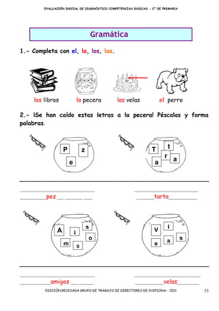 EVALUACIÓN INICIAL DE DIAGNÓSTICO COMPETENCIAS BÁSICAS - 2º DE PRIMARIA




                                             Gramática
1.- Completa con el, la, los, las.




      los libros                 la pecera         las velas             el perro

2.- ¡Se han caído estas letras a la pecera! Péscalas y forma
palabras.



                     P                                              T       t
                                     z
                                                                       r a
                         e                                           a


__________________________________                        _____________________________
____________pez ___ ________ ____                           ________tarta_____________




                                         s                                  l
                 A                                                   V
                             i           o                                           s
                     m                                               e      a
                                 g




__________________________________                        ______________________________
______________amigos ___ _______                           _____________velas__________
           EDICIÓN REVISADA GRUPO DE TRABAJO DE DIRECTORES DE CHIPIONA - 2011              33
 