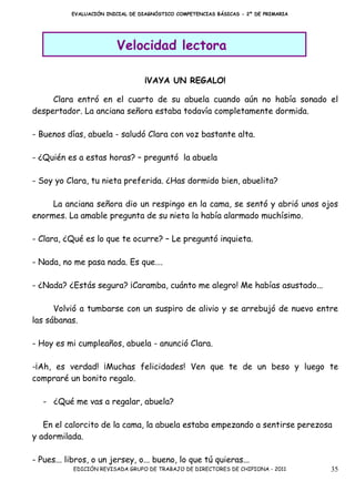 EVALUACIÓN INICIAL DE DIAGNÓSTICO COMPETENCIAS BÁSICAS - 2º DE PRIMARIA




                         Velocidad lectora

                                  ¡VAYA UN REGALO!

     Clara entró en el cuarto de su abuela cuando aún no había sonado el
despertador. La anciana señora estaba todavía completamente dormida.

- Buenos días, abuela - saludó Clara con voz bastante alta.

- ¿Quién es a estas horas? – preguntó la abuela

- Soy yo Clara, tu nieta preferida. ¿Has dormido bien, abuelita?

     La anciana señora dio un respingo en la cama, se sentó y abrió unos ojos
enormes. La amable pregunta de su nieta la había alarmado muchísimo.

- Clara, ¿Qué es lo que te ocurre? – Le preguntó inquieta.

- Nada, no me pasa nada. Es que….

- ¿Nada? ¿Estás segura? ¡Caramba, cuánto me alegro! Me habías asustado...

      Volvió a tumbarse con un suspiro de alivio y se arrebujó de nuevo entre
las sábanas.

- Hoy es mi cumpleaños, abuela - anunció Clara.

-¡Ah, es verdad! ¡Muchas felicidades! Ven que te de un beso y luego te
compraré un bonito regalo.

   - ¿Qué me vas a regalar, abuela?

   En el calorcito de la cama, la abuela estaba empezando a sentirse perezosa
y adormilada.

- Pues... libros, o un jersey, o... bueno, lo que tú quieras...
           EDICIÓN REVISADA GRUPO DE TRABAJO DE DIRECTORES DE CHIPIONA - 2011        35
 