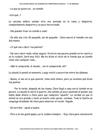 EVALUACIÓN INICIAL DE DIAGNÓSTICO COMPETENCIAS BÁSICAS - 2º DE PRIMARIA


- Lo que yo quiero es… un caimán.

-¿Un qué...?

La anciana señora estaba otra vez sentada en la cama y despierta,
completamente despierta y un poco horrorizada.

- ¡No puedes traer un caimán a casa!

- Es sólo una cría. Es pequeño, así de pequeño - Clara marcó el tamaño con sus
dos manos.

- ¿Y qué van a decir tus padres?

- No van a decir nada, estoy segura. Vivirá en una pecera grande en mi cuarto y
yo lo cuidaré. Será muy fácil. Me ha dicho el chico de la tienda que un caimán
come casi cualquier cosa...

- ¿Me lo comprarás, di abuela…, me lo compararás, eh?

La abuela lo pensó un momento. Luego volvió a escurrirse entre las sábanas.

- Bueno, si eso es lo que quieres, toma este dinero, pero ya veremos qué dicen
tus padres.

     Por la tarde, después de las clases, Clara llegó a casa con el caimán en su
pecera. La abuela le abrió la puerta; ella estaba un poco asustada al pensar que
había dado dinero a Clara para que comprara “aquello”. La verdad es que el
animal no era grande y tenía un bonito color pardo- verdoso. Toda la familia se
congregó alrededor de Clara para observar el recién llegado.

- Es horrible - opinó el padre.

- Pero a mi me gusta papá y yo lo cuidare siempre. - Dijo clara para convencerlo




           EDICIÓN REVISADA GRUPO DE TRABAJO DE DIRECTORES DE CHIPIONA - 2011       36
 