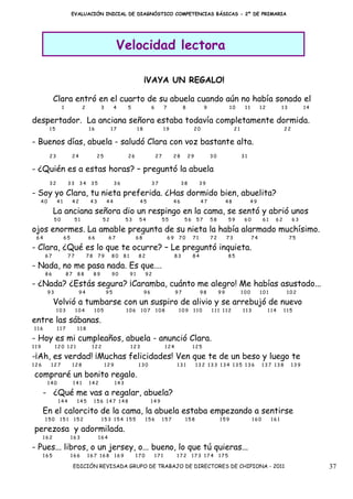 EVALUACIÓN INICIAL DE DIAGNÓSTICO COMPETENCIAS BÁSICAS - 2º DE PRIMARIA




                                                            Velocidad lectora

                                                                               ¡VAYA UN REGALO!

            Clara entró en el cuarto de su abuela cuando aún no había sonado el
                     1              2             3        4      5                 6         7             8             9              10        11        12          13         14

despertador. La anciana señora estaba todavía completamente dormida.
           15                           16              17                18                  19                 20                          21                          22

- Buenos días, abuela - saludó Clara con voz bastante alta.
           23             24                  25                  26                    27         28           29            30                  31

- ¿Quién es a estas horas? – preguntó la abuela
           32            33     34       35                36                       37                  38            39

- Soy yo Clara, tu nieta preferida. ¿Has dormido bien, abuelita?
      40        41        42             43           44                   45                      46                 47                48              49

            La anciana señora dio un respingo en la cama, se sentó y abrió unos
                50            51                  52              53       54                55             56       57       58         59        60         61    62        63

ojos enormes. La amable pregunta de su nieta la había alarmado muchísimo.
 64                  65                 66             67                 68                      69    70       71           72        73              74                    75

- Clara, ¿Qué es lo que te ocurre? – Le preguntó inquieta.
       67                77             78    79        80      81        82                           83        84                      85

- Nada, no me pasa nada. Es que….
       86                87    88            89         90           91        92

- ¿Nada? ¿Estás segura? ¡Caramba, cuánto me alegro! Me habías asustado...
           93                   94                    95                       96                      97             98           99             100        101          102

            Volvió a tumbarse con un suspiro de alivio y se arrebujó de nuevo
                103           104            105                  106      107          108             109      110          111 112             113             114    115

entre las sábanas.
116             117            118

- Hoy es mi cumpleaños, abuela - anunció Clara.
119             120 121                  122                         123                      124                125

-¡Ah, es verdad! ¡Muchas felicidades! Ven que te de un beso y luego te
126         127           128                         129                 130                          131           132 133 134 135 136                      137 138         139

compraré un bonito regalo.
           140                141       142                 143

      - ¿Qué me vas a regalar, abuela?
                 144           145           156 147 148                            149

      En el calorcito de la cama, la abuela estaba empezando a sentirse
       150       151          152                 153 154 155                  156           157            158                    159                  160        161

perezosa y adormilada.
      162                 163                 164

- Pues... libros, o un jersey, o... bueno, lo que tú quieras...
      165                 166           167 168             169        170              171            172       173 174           175

                              EDICIÓN REVISADA GRUPO DE TRABAJO DE DIRECTORES DE CHIPIONA - 2011                                                                                         37
 