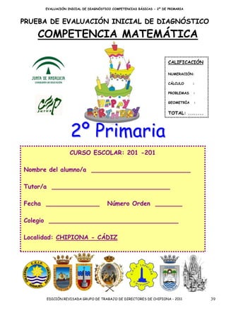 EVALUACIÓN INICIAL DE DIAGNÓSTICO COMPETENCIAS BÁSICAS - 2º DE PRIMARIA



PRUEBA DE EVALUACIÓN INICIAL DE DIAGNÓSTICO

    COMPETENCIA MATEMÁTICA

                                                                     CALIFICACIÓN

                                                                     NUMERACIÓN:

                                                                     CÁLCULO     :

                                                                     PROBLEMAS   :

                                                                     GEOMETRÍA   :


                                                                     TOTAL: ........



                  2º Primaria
                  CURSO ESCOLAR: 201 -201

Nombre del alumno/a __________________________

Tutor/a _______________________________

Fecha ______________                 Número Orden _______

Colegio __________________________________

Localidad: CHIPIONA - CÁDIZ




      EDICIÓN REVISADA GRUPO DE TRABAJO DE DIRECTORES DE CHIPIONA - 2011               39
 
