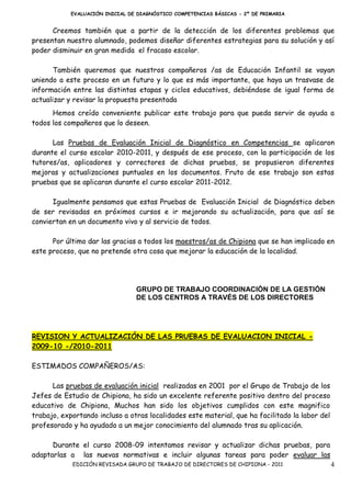 EVALUACIÓN INICIAL DE DIAGNÓSTICO COMPETENCIAS BÁSICAS - 2º DE PRIMARIA


      Creemos también que a partir de la detección de los diferentes problemas que
presentan nuestro alumnado, podemos diseñar diferentes estrategias para su solución y así
poder disminuir en gran medida el fracaso escolar.

       También queremos que nuestros compañeros /as de Educación Infantil se vayan
uniendo a este proceso en un futuro y lo que es más importante, que haya un trasvase de
información entre las distintas etapas y ciclos educativos, debiéndose de igual forma de
actualizar y revisar la propuesta presentada
      Hemos creído conveniente publicar este trabajo para que pueda servir de ayuda a
todos los compañeros que lo deseen.

      Las Pruebas de Evaluación Inicial de Diagnóstico en Competencias se aplicaron
durante el curso escolar 2010-2011, y después de ese proceso, con la participación de los
tutores/as, aplicadores y correctores de dichas pruebas, se propusieron diferentes
mejoras y actualizaciones puntuales en los documentos. Fruto de ese trabajo son estas
pruebas que se aplicaran durante el curso escolar 2011-2012.

      Igualmente pensamos que estas Pruebas de Evaluación Inicial de Diagnóstico deben
de ser revisadas en próximos cursos e ir mejorando su actualización, para que así se
conviertan en un documento vivo y al servicio de todos.

      Por último dar las gracias a todos los maestros/as de Chipiona que se han implicado en
este proceso, que no pretende otra cosa que mejorar la educación de la localidad.




                                 GRUPO DE TRABAJO COORDINACIÓN DE LA GESTIÓN
                                 DE LOS CENTROS A TRAVÉS DE LOS DIRECTORES




REVISION Y ACTUALIZACIÓN DE LAS PRUEBAS DE EVALUACION INICIAL -
2009-10 -/2010-2011

ESTIMADOS COMPAÑEROS/AS:

      Las pruebas de evaluación inicial realizadas en 2001 por el Grupo de Trabajo de los
Jefes de Estudio de Chipiona, ha sido un excelente referente positivo dentro del proceso
educativo de Chipiona, Muchos han sido los objetivos cumplidos con este magnifico
trabajo, exportando incluso a otras localidades este material, que ha facilitado la labor del
profesorado y ha ayudado a un mejor conocimiento del alumnado tras su aplicación.

      Durante el curso 2008-09 intentamos revisar y actualizar dichas pruebas, para
adaptarlas a las nuevas normativas e incluir algunas tareas para poder evaluar las
            EDICIÓN REVISADA GRUPO DE TRABAJO DE DIRECTORES DE CHIPIONA - 2011                  4
 