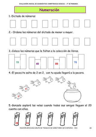 EVALUACIÓN INICIAL DE DIAGNÓSTICO COMPETENCIAS BÁSICAS - 2º DE PRIMARIA




                                    Numeración
1.-Dictado de números




2.- Ordena los números del dictado de menor a mayor.




3.-Coloca los números que le faltan a la colección de libros.



      19                                                                     76
                               40                     89


4.-El pececito salta de 2 en 2, con tu ayuda llegará a la pecera.




                 4


       2


5.-Gonzalo soplará las velas cuando todos sus amigos lleguen al 20
cuenta con ellos.




     25            24
           EDICIÓN REVISADA GRUPO DE TRABAJO DE DIRECTORES DE CHIPIONA - 2011        40
 