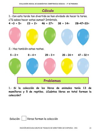 EVALUACIÓN INICIAL DE DIAGNÓSTICO COMPETENCIAS BÁSICAS - 2º DE PRIMARIA




                                   Cálculo
1.- Con esta tarde tan divertida se han olvidado de hacer la tarea.
¿Tú sabes hacer estas sumas? Inténtalo.
4 +3 + 5=       23 + 2=     46 + 27=      38 + 14=      28+47+33=




2.- Haz también estas restas.

 5–2=             8–4=                 29 – 3 =             26 – 24 =             47 – 32 =




                                     Problemas
1.- Si la colección de los libros de animales tenía 13 de
mamíferos y 5 de reptiles. ¿Cuántos libros en total forman la
colección?




Solución:        libros forman la colección


         EDICIÓN REVISADA GRUPO DE TRABAJO DE DIRECTORES DE CHIPIONA - 2011                   41
 