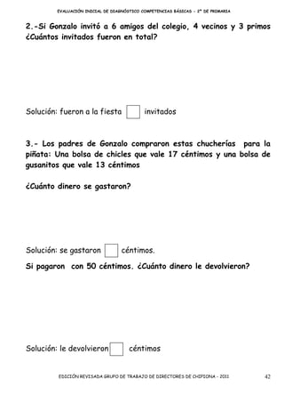 EVALUACIÓN INICIAL DE DIAGNÓSTICO COMPETENCIAS BÁSICAS - 2º DE PRIMARIA



2.-Si Gonzalo invitó a 6 amigos del colegio, 4 vecinos y 3 primos
¿Cuántos invitados fueron en total?




Solución: fueron a la fiesta                invitados



3.- Los padres de Gonzalo compraron estas chucherías para la
piñata: Una bolsa de chicles que vale 17 céntimos y una bolsa de
gusanitos que vale 13 céntimos

¿Cuánto dinero se gastaron?




Solución: se gastaron              céntimos.

Si pagaron con 50 céntimos. ¿Cuánto dinero le devolvieron?




Solución: le devolvieron              céntimos


         EDICIÓN REVISADA GRUPO DE TRABAJO DE DIRECTORES DE CHIPIONA - 2011        42
 