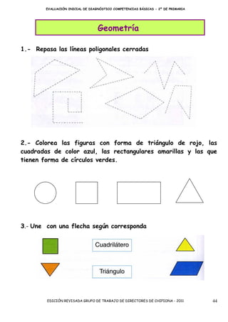 EVALUACIÓN INICIAL DE DIAGNÓSTICO COMPETENCIAS BÁSICAS - 2º DE PRIMARIA




                                  Geometría

1.- Repasa las líneas poligonales cerradas




2.- Colorea las figuras con forma de triángulo de rojo, las
cuadradas de color azul, las rectangulares amarillas y las que
tienen forma de círculos verdes.




3.- Une con una flecha según corresponda




        EDICIÓN REVISADA GRUPO DE TRABAJO DE DIRECTORES DE CHIPIONA - 2011        44
 