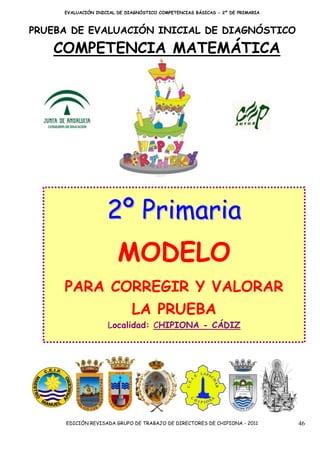EVALUACIÓN INICIAL DE DIAGNÓSTICO COMPETENCIAS BÁSICAS - 2º DE PRIMARIA



PRUEBA DE EVALUACIÓN INICIAL DE DIAGNÓSTICO

   COMPETENCIA MATEMÁTICA




                    2º Primaria
                        MODELO
     PARA CORREGIR Y VALORAR
                             LA PRUEBA
                    Localidad: CHIPIONA - CÁDIZ




     EDICIÓN REVISADA GRUPO DE TRABAJO DE DIRECTORES DE CHIPIONA - 2011        46
 