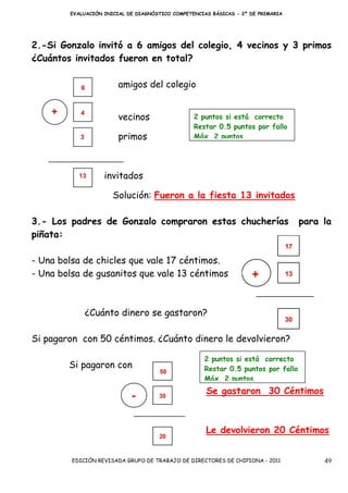 EVALUACIÓN INICIAL DE DIAGNÓSTICO COMPETENCIAS BÁSICAS - 2º DE PRIMARIA




2.-Si Gonzalo invitó a 6 amigos del colegio, 4 vecinos y 3 primos
¿Cuántos invitados fueron en total?

                        amigos del colegio


                        vecinos                  2 puntos si está correcto
                                                 Restar 0.5 puntos por fallo
                        primos                   Máx. 2 puntos




                   invitados

                      Solución: Fueron a la fiesta 13 invitados

3.- Los padres de Gonzalo compraron estas chucherías                              para la
piñata:

- Una bolsa de chicles que vale 17 céntimos.
- Una bolsa de gusanitos que vale 13 céntimos



             ¿Cuánto dinero se gastaron?

Si pagaron con 50 céntimos. ¿Cuánto dinero le devolvieron?

                                                    2 puntos si está correcto
        Si pagaron con                              Restar 0.5 puntos por fallo
                                                    Máx. 2 puntos
                                                     Se gastaron 30 Céntimos



                                                     Le devolvieron 20 Céntimos


         EDICIÓN REVISADA GRUPO DE TRABAJO DE DIRECTORES DE CHIPIONA - 2011            49
 