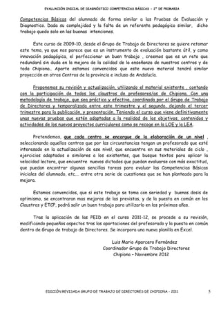 EVALUACIÓN INICIAL DE DIAGNÓSTICO COMPETENCIAS BÁSICAS - 2º DE PRIMARIA


Competencias Básicas del alumnado de forma similar a las Pruebas de Evaluación y
Diagnostico. Dada su complejidad y la falta de un referente pedagógico similar, dicho
trabajo quedo solo en las buenas intenciones.

      Este curso de 2009-10, desde el Grupo de Trabajo de Directores se quiere retomar
este tema, ya que nos parece que es un instrumento de evaluación bastante útil, y como
innovación pedagógica, el perfeccionar un buen trabajo , creemos que es un reto que
redundará sin duda en la mejora de la calidad de la enseñanza de nuestros centros y de
toda Chipiona.. Aparte estamos convencidos que este nuevo material tendrá similar
proyección en otros Centros de la provincia e incluso de Andalucía.

       Proponemos su revisión y actualización, utilizando el material existente , contando
con la participación de todos los claustros de profesores/as de Chipiona. Con una
metodología de trabajo, que sea práctica y efectiva, coordinada por el Grupo de Trabajo
de Directores y temporalizada entre este trimestre y el segundo, dejando el tercer
trimestre para la publicación, y presentación, Teniendo el curso que viene definitivamente
unas nuevas pruebas que estén adaptadas a la realidad de los objetivos, contenidos y
actividades de los nuevos proyectos curriculares como se recoge en la LOE y la LEA.

        Pretendemos, que cada centro se encargue de la elaboración de un nivel ,
seleccionando aquellos centros que por las circunstancias tengan un profesorado que esté
interesado en la actualización de ese nivel, que encuentre en sus materiales de ciclo ,
ejercicios adaptados o similares a los existentes, que busque textos para aplicar la
velocidad lectora, que encuentre nuevos dictados que puedan evaluarse con más exactitud,
que puedan encontrar algunas sencillas tareas para evaluar las Competencias Básicas
iniciales del alumnado, etc.… entre otra serie de cuestiones que se han planteado para la
mejora.

      Estamos convencidos, que si este trabajo se toma con seriedad y buenas dosis de
optimismo, se encontraran mas mejoras de las previstas, y de la puesta en común en los
Claustros y ETCP, podrá salir un buen trabajo para utilizarlo en los próximos años.

      Tras la aplicación de las PEID en el curso 2011-12, se procede a su revisión,
modificando pequeños aspectos tras las aportaciones del profesorado y la puesta en común
dentro de Grupo de trabajo de Directores. Se incorpora una nueva planilla en Excel.

                                             Luis Mario Aparcero Fernández
                                         Coordinador Grupo de Trabajo Directores
                                              Chipiona – Noviembre 2012




            EDICIÓN REVISADA GRUPO DE TRABAJO DE DIRECTORES DE CHIPIONA - 2011               5
 
