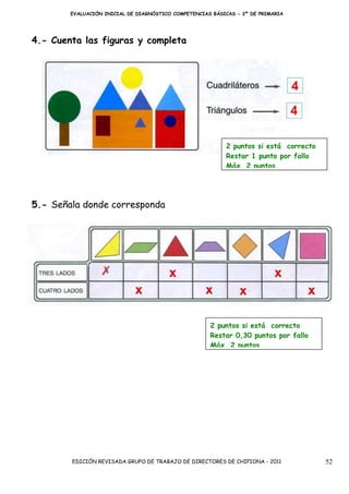 EVALUACIÓN INICIAL DE DIAGNÓSTICO COMPETENCIAS BÁSICAS - 2º DE PRIMARIA




4.- Cuenta las figuras y completa




                                                           2 puntos si está correcto
                                                           Restar 1 punto por fallo
                                                           Máx. 2 puntos




5.- Señala donde corresponda




                                                      2 puntos si está correcto
                                                      Restar 0,30 puntos por fallo
                                                      Máx. 2 puntos




        EDICIÓN REVISADA GRUPO DE TRABAJO DE DIRECTORES DE CHIPIONA - 2011             52
 