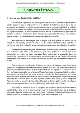 EVALUACIÓN INICIAL DE DIAGNÓSTICO COMPETENCIAS BÁSICAS - 2º DE PRIMARIA




                      2. CARACTERÍSTICAS

1. ¿Por qué esta EVALUACIÓN INICIAL?

       La evaluación representa uno de los pilares en los que se sustenta la propuesta de
cambio educativo que se emprendió con la aprobación de la LOGSE. En el marco de esa
propuesta, la evaluación se concibe como una acción que se extiende más allá de la medición
de resultados, puesto que incluye en su campo de acción, además del análisis y valoración de
los logros alcanzados, la reflexión sobre el modo en que se desarrollan los procesos que
conducen a ellos, el conocimiento de las causas que puedan estar facilitando o dificultando
esos procesos, y la búsqueda de estrategias que ayuden a mejorarlos.

      Esa búsqueda de estrategias para la mejora que debe partir del análisis de los
resultados alcanzados y del conocimiento de por qué y cómo estos se alcanzan, constituye el
motivo que hace de la evaluación un elemento clave para conseguir una educación de calidad.

      Debemos evaluar para mejorar los resultados de la actividad educativa y no como ha
sido habitual hasta ahora para sancionar, certificar, clasificar o seleccionar a los
alumnos/as en función de esos resultados. Esto supone que la evaluación debe ser
considerada como una parte integrante del proceso educativo, con una función básicamente
orientadora y de control de la calidad de todas las acciones que se emprenden dentro del
mismo.

       En este sentido estas Pruebas de Evaluación Inicial de Diagnóstico de Competencia
Lingüística y Competencia Matemática para los niveles de 1º a 6 º de Educación Primaria de
Chipiona pretenden ser el punto de partida de esta nueva concepción de la evaluación donde
los resultados no sean sólo una nota que califique al alumnado, sino que sea toda la prueba un
instrumento de diagnóstico para una posterior intervención. Esta prueba es un estudio
minucioso de los alumnos para detectar las dificultades de aprendizaje y constatar en qué
aspectos del currículo fallan no sólo algunos alumnos, sino aulas y ciclos completos.
Posteriormente, y a partir de los datos obtenidos, el Centro podrá montar el refuerzo
educativo y programas el proceso de enseñanza-aprendizaje de todo el curso.

       Por último, la evaluación inicial es una parte del desarrollo de la evaluación continua,
completándose ésta con la evaluación del proceso y la evaluación final de los aprendizajes
alcanzados. Reseñar simplemente que existen unas Pruebas de Evaluación y Diagnóstico que
se aplican a 4º de la EPO y otras Pruebas de Escala para el alumnado de 2º




            EDICIÓN REVISADA GRUPO DE TRABAJO DE DIRECTORES DE CHIPIONA - 2011               6
 