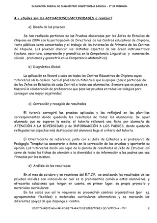 EVALUACIÓN INICIAL DE DIAGNÓSTICO COMPETENCIAS BÁSICAS - 2º DE PRIMARIA




4.- ¿Cuáles son las ACTUACIONES/ACTIVIDADES a realizar?

         a) Diseño de las pruebas

       Se han realizado partiendo de las Pruebas elaboradas por los Jefes de Estudios de
Chipiona en 2004 con la participación de Directores de los Centros educativos de Chipiona,
tanto públicos como concertados y el trabajo de los tutores/as de Primaria de los Centros
de Chipiona. Las pruebas abarcan los distintos aspectos de las áreas instrumentales
(lectura, escritura, comprensión y gramática en la Competencia Linguistica y numeración,
cálculo . problemas y geometría en la Competencia Matemática).

         b) Diagnóstico Global.

       La aplicación se llevará a cabo en todos los Centros Educativos de Chipiona cuyos
tutores/as así lo deseen. Será el profesor/a-tutor/a el que la aplique (con la participación
de los Jefes de Estudios de cada Centro) a todos sus alumnos/as. Siempre que se pueda se
buscará la colaboración de profesorado que pase las pruebas en todos los colegios para
conseguir una mayor objetividad.


         c) Corrección y recogida de resultados

      El tutor/a corregirá las pruebas aplicadas y las reflejará en las plantillas
correspondientes donde quedarán los resultados de todos los alumnos/as. De aquel
alumnado que no superen la media, el tutor/a rellenará una ficha por alumno/a de
ATENCIÓN A LA DIVERSIDAD y de INFORMACIÓN A LOS PADRES, donde quedarán
reflejados los aspectos más destacados del alumno/a bajo el criterio del tutor/a.

       El Orientador/a de referencia junto con el Jefe de Estudios y el profesor/a de
Pedagogía Terapéutica asesorarán a éstos en la corrección de las pruebas y aportarán su
opinión. Los tutores/as darán una copia de la planilla de resultados al Jefe de Estudios, así
como de todas las fichas de atención a la diversidad y de información a los padres una vez
firmadas por los mismos.

         d) Análisis de los resultados

      En el mes de octubre y en reuniones del E.T.C.P. se analizarán los resultados de las
pruebas iniciales con indicación de cual es la problemática común a estos alumnos/as, y
ofrecerles soluciones que tengan en cuenta, en primer lugar, su propio proyecto y
materiales curriculares.
      En los casos que así lo requieran se propondrán cambios organizativos (por ej.
agrupamientos flexibles) o materiales curriculares alternativos y se marcarán los
diferentes apoyos de que disponga el Centro.

            EDICIÓN REVISADA GRUPO DE TRABAJO DE DIRECTORES DE CHIPIONA - 2011                 8
 