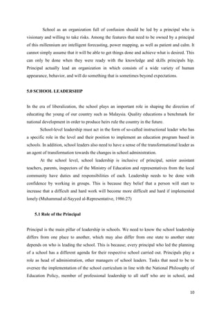 School as an organization full of confusion should be led by a principal who is
visionary and willing to take risks. Among the features that need to be owned by a principal
of this millennium are intelligent forecasting, power mapping, as well as patient and calm. It
cannot simply assume that it will be able to get things done and achieve what is desired. This
can only be done when they were ready with the knowledge and skills principals hip.
Principal actually lead an organization in which consists of a wide variety of human
appearance, behavior, and will do something that is sometimes beyond expectations.


5.0 SCHOOL LEADERSHIP


In the era of liberalization, the school plays an important role in shaping the direction of
educating the young of our country such as Malaysia. Quality educations a benchmark for
national development in order to produce heirs rule the country in the future.
       School-level leadership must act in the form of so-called instructional leader who has
a specific role in the level and their position to implement an education program based in
schools. In addition, school leaders also need to have a sense of the transformational leader as
an agent of transformation towards the changes in school administration.
       At the school level, school leadership is inclusive of principal, senior assistant
teachers, parents, inspectors of the Ministry of Education and representatives from the local
community have duties and responsibilities of each. Leadership needs to be done with
confidence by working in groups. This is because they belief that a person will start to
increase that a difficult and hard work will become more difficult and hard if implemented
lonely (Muhammad al-Sayyed al-Representative, 1986:27)


    5.1 Role of the Principal


Principal is the main pillar of leadership in schools. We need to know the school leadership
differs from one place to another, which may also differ from one state to another state
depends on who is leading the school. This is because; every principal who led the planning
of a school has a different agenda for their respective school carried out. Principals play a
role as head of administration, other managers of school leaders. Tasks that need to be to
oversee the implementation of the school curriculum in line with the National Philosophy of
Education Policy, member of professional leadership to all staff who are in school, and


                                                                                             10
 