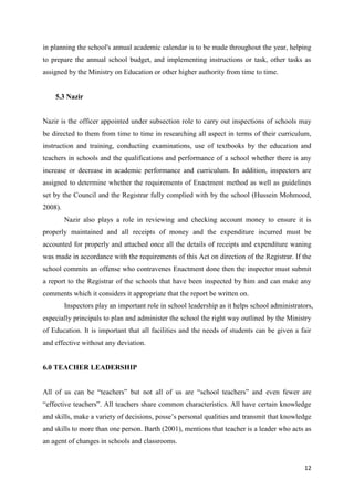 in planning the school's annual academic calendar is to be made throughout the year, helping
to prepare the annual school budget, and implementing instructions or task, other tasks as
assigned by the Ministry on Education or other higher authority from time to time.


    5.3 Nazir


Nazir is the officer appointed under subsection role to carry out inspections of schools may
be directed to them from time to time in researching all aspect in terms of their curriculum,
instruction and training, conducting examinations, use of textbooks by the education and
teachers in schools and the qualifications and performance of a school whether there is any
increase or decrease in academic performance and curriculum. In addition, inspectors are
assigned to determine whether the requirements of Enactment method as well as guidelines
set by the Council and the Registrar fully complied with by the school (Hussein Mohmood,
2008).
         Nazir also plays a role in reviewing and checking account money to ensure it is
properly maintained and all receipts of money and the expenditure incurred must be
accounted for properly and attached once all the details of receipts and expenditure waning
was made in accordance with the requirements of this Act on direction of the Registrar. If the
school commits an offense who contravenes Enactment done then the inspector must submit
a report to the Registrar of the schools that have been inspected by him and can make any
comments which it considers it appropriate that the report be written on.
         Inspectors play an important role in school leadership as it helps school administrators,
especially principals to plan and administer the school the right way outlined by the Ministry
of Education. It is important that all facilities and the needs of students can be given a fair
and effective without any deviation.


6.0 TEACHER LEADERSHIP


All of us can be “teachers” but not all of us are “school teachers” and even fewer are
“effective teachers”. All teachers share common characteristics. All have certain knowledge
and skills, make a variety of decisions, posse’s personal qualities and transmit that knowledge
and skills to more than one person. Barth (2001), mentions that teacher is a leader who acts as
an agent of changes in schools and classrooms.


                                                                                              12
 