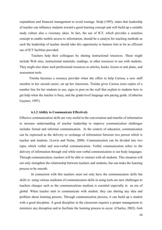 expenditure and financial management to avoid wastage. Stolp (1995), states that leadership
of teacher can influence students toward a good learning concept and will build up a suitable
study culture also a visionary ideas. In fact, the use of ICT, which provides a seamless
concept to enable mobile access to information, should be a catalyst for teaching methods as
such the leadership of teacher should take this opportunity to harness him to be an efficient
use of ICT facilities provided.
         Teachers help their colleagues by sharing instructional resources. These might
include Web sites, instructional materials, readings, or other resources to use with students.
They might also share such professional resources as articles, books, lesson or unit plans, and
assessment tools.
       Tinisha becomes a resource provider when she offers to help Carissa, a new staff
member in her second career, set up her classroom. Tinisha gives Carissa extra copies of a
number line for her students to use, signs to post on the wall that explain to students how to
get help when the teacher is busy, and the grade-level language arts pacing guide. (Catherine
Gaymor, 1997).


         6.1.2 Ability to Communicate Effectively
Effective communication skills are very useful in the conversation and transfer of information
to increase understanding of teacher leadership to improve communication challenges
includes formal and informal communication. In the context of education, communication
can be expressed as the delivery or exchange of information between two person which is
teacher and students. (Lewin and Nolan, 2000). Communication can be divided into two
types which verbal and non-verbal communication. Verbal communication refers to the
delivery of information through oral while non verbal communication is our body languages.
Through communication, teachers will be able to interact with all students. This situation will
not only strengthen the relationship between teachers and students, but can make the learning
process to be smooth.
         In connection with this teachers must not only have the communication skills but
skills in using various mediums of communication skills in using tools are new challenges to
teachers changes such as the communications medium is essential especially in an era of
global. When teacher start to communicate with student, they can sharing any idea and
problem about learning process. Through communication process, it can build up a student
with a good discipline. A good discipline in the classroom requires a proper management to
minimize any disruption and to facilitate the learning process to occur. (Charles, 2002). Goh

                                                                                            14
 