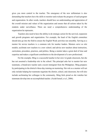 gives you more control to the teacher. The emergence of the new millennium is also
demanding that teachers have the skills to monitor and evaluate the progress of each program
and organization. In other words, teachers should have an understanding and appreciation of
the overall mission and values of the organization and ensure that all actions taken by the
students under surveillance. There are need a comprehensive understanding of the
organization he represents.
       Teachers also need to have the ability to do strategic action for the survival, expansion
and growth programs and organization. For example, the head of the English committee
should also go into the field to ensure the English Week activities run smoothly. Serving as a
mentor for novice teachers is a common role for teacher leaders. Mentors serve as role
models; acclimate new teachers to a new school; and advise new teachers about instruction,
curriculum, procedure, practices, and politics. Being a mentor takes a great deal of time and
expertise and makes a significant contribution to the development of a new professional.
       For the example, Ming is a successful teacher in her own 1st grade classroom, but she
has not assumed a leadership role in the school. The principal asks her to mentor her new
teammate, a brand-new teacher and a recent immigrant from the Philippines. Ming prepares
by participating in the district's three-day training on mentoring. Her role as a mentor will not
only include helping her teammate negotiate the district, school, and classroom, but will also
include acclimating her colleague to the community. Ming feels proud as she watches her
teammate develop into an accomplished teacher. (Aziah Ismail, et al., 2006).




                                                                                              16
 