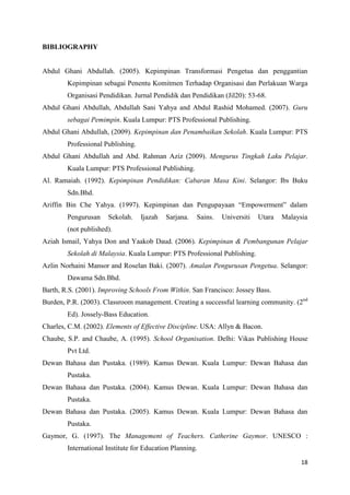 BIBLIOGRAPHY


Abdul Ghani Abdullah. (2005). Kepimpinan Transformasi Pengetua dan penggantian
        Kepimpinan sebagai Penentu Komitmen Terhadap Organisasi dan Perlakuan Warga
        Organisasi Pendidikan. Jurnal Pendidik dan Pendidikan (Jil20): 53-68.
Abdul Ghani Abdullah, Abdullah Sani Yahya and Abdul Rashid Mohamed. (2007). Guru
        sebagai Pemimpin. Kuala Lumpur: PTS Professional Publishing.
Abdul Ghani Abdullah, (2009). Kepimpinan dan Penambaikan Sekolah. Kuala Lumpur: PTS
        Professional Publishing.
Abdul Ghani Abdullah and Abd. Rahman Aziz (2009). Mengurus Tingkah Laku Pelajar.
        Kuala Lumpur: PTS Professional Publishing.
Al. Ramaiah. (1992). Kepimpinan Pendidikan: Cabaran Masa Kini. Selangor: Ibs Buku
        Sdn.Bhd.
Ariffin Bin Che Yahya. (1997). Kepimpinan dan Pengupayaan “Empowerment” dalam
        Pengurusan    Sekolah.     Ijazah   Sarjana.   Sains.   Universiti   Utara   Malaysia
        (not published).
Aziah Ismail, Yahya Don and Yaakob Daud. (2006). Kepimpinan & Pembangunan Pelajar
        Sekolah di Malaysia. Kuala Lumpur: PTS Professional Publishing.
Azlin Norhaini Mansor and Roselan Baki. (2007). Amalan Pengurusan Pengetua. Selangor:
        Dawama Sdn.Bhd.
Barth, R.S. (2001). Improving Schools From Within. San Francisco: Jossey Bass.
Burden, P.R. (2003). Classroom management. Creating a successful learning community. (2nd
        Ed). Jossely-Bass Education.
Charles, C.M. (2002). Elements of Effective Discipline. USA: Allyn & Bacon.
Chaube, S.P. and Chaube, A. (1995). School Organisation. Delhi: Vikas Publishing House
        Pvt Ltd.
Dewan Bahasa dan Pustaka. (1989). Kamus Dewan. Kuala Lumpur: Dewan Bahasa dan
        Pustaka.
Dewan Bahasa dan Pustaka. (2004). Kamus Dewan. Kuala Lumpur: Dewan Bahasa dan
        Pustaka.
Dewan Bahasa dan Pustaka. (2005). Kamus Dewan. Kuala Lumpur: Dewan Bahasa dan
        Pustaka.
Gaymor, G. (1997). The Management of Teachers. Catherine Gaymor. UNESCO :
        International Institute for Education Planning.

                                                                                           18
 