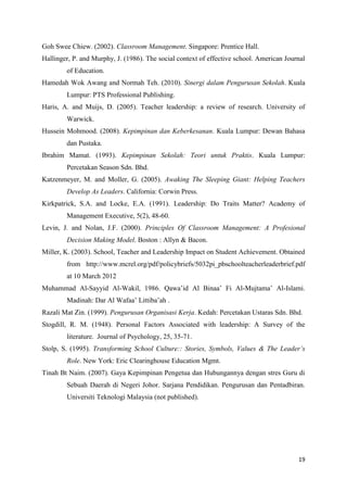 Goh Swee Chiew. (2002). Classroom Management. Singapore: Prentice Hall.
Hallinger, P. and Murphy, J. (1986). The social context of effective school. American Journal
        of Education.
Hamedah Wok Awang and Normah Teh. (2010). Sinergi dalam Pengurusan Sekolah. Kuala
        Lumpur: PTS Professional Publishing.
Haris, A. and Muijs, D. (2005). Teacher leadership: a review of research. University of
        Warwick.
Hussein Mohmood. (2008). Kepimpinan dan Keberkesanan. Kuala Lumpur: Dewan Bahasa
        dan Pustaka.
Ibrahim Mamat. (1993). Kepimpinan Sekolah: Teori untuk Praktis. Kuala Lumpur:
        Percetakan Season Sdn. Bhd.
Katzenmeyer, M. and Moller, G. (2005). Awaking The Sleeping Giant: Helping Teachers
        Develop As Leaders. California: Corwin Press.
Kirkpatrick, S.A. and Locke, E.A. (1991). Leadership: Do Traits Matter? Academy of
        Management Executive, 5(2), 48-60.
Levin, J. and Nolan, J.F. (2000). Principles Of Classroom Management: A Profesional
        Decision Making Model. Boston : Allyn & Bacon.
Miller, K. (2003). School, Teacher and Leadership Impact on Student Achievement. Obtained
        from http://www.mcrel.org/pdf/policybriefs/5032pi_pbschoolteacherleaderbrief.pdf
        at 10 March 2012
Muhammad Al-Sayyid Al-Wakil, 1986. Qawa’id Al Binaa’ Fi Al-Mujtama’ Al-Islami.
        Madinah: Dar Al Wafaa’ Littiba’ah .
Razali Mat Zin. (1999). Pengurusan Organisasi Kerja. Kedah: Percetakan Ustaras Sdn. Bhd.
Stogdill, R. M. (1948). Personal Factors Associated with leadership: A Survey of the
        literature. Journal of Psychology, 25, 35-71.
Stolp, S. (1995). Transforming School Culture:: Stories, Symbols, Values & The Leader’s
        Role. New York: Eric Clearinghouse Education Mgmt.
Tinah Bt Naim. (2007). Gaya Kepimpinan Pengetua dan Hubungannya dengan stres Guru di
        Sebuah Daerah di Negeri Johor. Sarjana Pendidikan. Pengurusan dan Pentadbiran.
        Universiti Teknologi Malaysia (not published).




                                                                                          19
 
