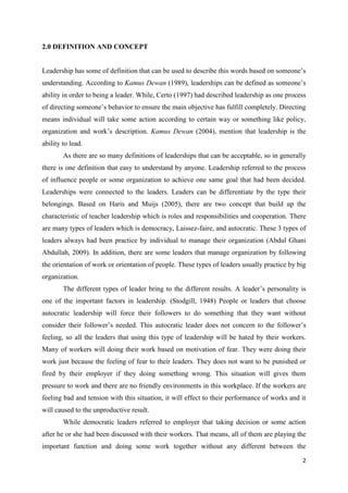 2.0 DEFINITION AND CONCEPT


Leadership has some of definition that can be used to describe this words based on someone’s
understanding. According to Kamus Dewan (1989), leaderships can be defined as someone’s
ability in order to being a leader. While, Certo (1997) had described leadership as one process
of directing someone’s behavior to ensure the main objective has fulfill completely. Directing
means individual will take some action according to certain way or something like policy,
organization and work’s description. Kamus Dewan (2004), mention that leadership is the
ability to lead.
        As there are so many definitions of leaderships that can be acceptable, so in generally
there is one definition that easy to understand by anyone. Leadership referred to the process
of influence people or some organization to achieve one same goal that had been decided.
Leaderships were connected to the leaders. Leaders can be differentiate by the type their
belongings. Based on Haris and Muijs (2005), there are two concept that build up the
characteristic of teacher leadership which is roles and responsibilities and cooperation. There
are many types of leaders which is democracy, Laissez-faire, and autocratic. These 3 types of
leaders always had been practice by individual to manage their organization (Abdul Ghani
Abdullah, 2009). In addition, there are some leaders that manage organization by following
the orientation of work or orientation of people. These types of leaders usually practice by big
organization.
        The different types of leader bring to the different results. A leader’s personality is
one of the important factors in leadership. (Stodgill, 1948) People or leaders that choose
autocratic leadership will force their followers to do something that they want without
consider their follower’s needed. This autocratic leader does not concern to the follower’s
feeling, so all the leaders that using this type of leadership will be hated by their workers.
Many of workers will doing their work based on motivation of fear. They were doing their
work just because the feeling of fear to their leaders. They does not want to be punished or
fired by their employer if they doing something wrong. This situation will gives them
pressure to work and there are no friendly environments in this workplace. If the workers are
feeling bad and tension with this situation, it will effect to their performance of works and it
will caused to the unproductive result.
        While democratic leaders referred to employer that taking decision or some action
after he or she had been discussed with their workers. That means, all of them are playing the
important function and doing some work together without any different between the

                                                                                              2
 