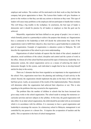 employer and workers. The workers will be motivated to do their work as they feel that the
company had given appreciation to them. The Laissez-faire leaders will give freedoms or
power to the workers so that they can take any actions or decision as they want. This type of
leaders will cause many problems as the employers did not participate to handle their workers.
This will bring a big trouble in the workplace. In conclusion, the best type of leader is
democratic and it should be practice by all leaders or employer so that the goal can be
achieved.
       Meanwhile, organization had been defined as one group of people ( two or more ),
which formally joined in a partnership to achieve the purpose that already set. Organizations
have a connected to the leadership as both will decide the achievement they want. If the
organizations want to fulfill their objective, they must have a good leadership to conduct this
part of organization. Example of organization is education system in Malaysia. We will
describe the organization of the school to give more understanding.
       Organizations of school includes all aspects like the ideals of the school, standard of
education, social usefulness of the school, discipline and control and the system of work in
the office. Almost all of the school had been practiced the types of democracy leadership. In a
democratic system, the school organization serves as a means of achieving the ideals of
democratic thought. In this system, each individual is taught that he has to develop himself
and do his duty to the society.
       There are 3 elements that have been regarded as an importance in the organization of
the school. First, organization must have the planning and outlining of each activity in the
school. Second, the organization should implement the plan on the basic of the outline that
had been given. Lastly, an assessment of the results of the implemented plan. These elements
will determine either the organization had achieved their objectives or not. This is also
regarding to the problems that may occurred to the organization.
       The problem likes the number of children in schools that has been increased also
gives many works to the school organization. The school needs to arrange the numerous co-
curricular activities and new subjects in the syllabus. At this time, the good organization will
take effort. In an ideal school organization, the child should be provided with an environment
which is in accordance with his abilities. It is necessary to have a good organization and
leadership to encourage the success. In a democracy school in Malaysia, management is not
controlled by one person or a chosen few. It requires the co-operation of teachers and the
public. This co-operation is the basis of school management.


                                                                                              3
 