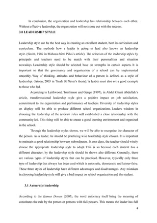 In conclusion, the organization and leadership has relationship between each other.
Without effective leadership, the organization will not come out with the success.
3.0 LEADERSHIP STYLE


Leadership style can be the best way in creating an excellent student, both in curriculum and
curriculum. The methods how a leader is going to lead also known as leadership
style. (Smith, 1989 in Mahawa binti Pilus’s article). The selection of the leadership styles by
principals and teachers need to be match with their personalities and situation
nowadays. Leadership style should be selected base on strengths in certain aspects. It is
important so that the governance and organization of a school can be implemented
smoothly. Way of thinking, attitudes and behaviour of a person is defined as a style of
leadership. (Ainon, 2005 in Tinah Bt Naim’s thesis). A leader must also set a good example
to those who led.
         According to Leithwood, Tomlinson and Genge (1997), in Abdul Ghani Abdullah’s
article, transformational leadership style give a positive impact on job satisfaction,
commitment to the organization and performance of teachers. Diversity of leadership styles
on display will be able to produce different school organizations. Leaders wisdom in
choosing the leadership of the relevant rules will established a close relationship with the
community led. This thing will be able to create a good learning environment and organized
in the school.
         Through the leadership styles shown, we will be able to recognize the character of
the person. As a leader, he should be practicing wise leadership style chosen. It is important
to maintain a good relationship between subordinates. In one class, the teacher should wisely
choose the appropriate leadership style to adopt. This is so because each student has a
different character, by the leadership style should be shown also different. Generally, there
are various types of leadership styles that can be practiced. However, typically only three
type of leadership that always has been used which is autocratic, democratic and laisser-faire.
These three styles of leadership have different advantages and disadvantages. Any mistaken
in choosing leadership style will give a bad impact on school organization and the student.


    3.1 Autocratic leadership


According to the Kamus Dewan (2005), the word autocracy itself bring the meaning of
constitutes the rule by the person or persons with full powers. This means the leader has full

                                                                                              4
 