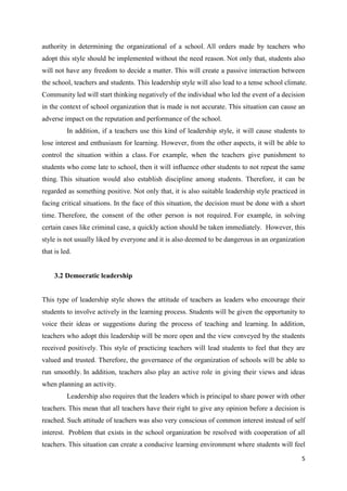 authority in determining the organizational of a school. All orders made by teachers who
adopt this style should be implemented without the need reason. Not only that, students also
will not have any freedom to decide a matter. This will create a passive interaction between
the school, teachers and students. This leadership style will also lead to a tense school climate.
Community led will start thinking negatively of the individual who led the event of a decision
in the context of school organization that is made is not accurate. This situation can cause an
adverse impact on the reputation and performance of the school.
          In addition, if a teachers use this kind of leadership style, it will cause students to
lose interest and enthusiasm for learning. However, from the other aspects, it will be able to
control the situation within a class. For example, when the teachers give punishment to
students who come late to school, then it will influence other students to not repeat the same
thing. This situation would also establish discipline among students. Therefore, it can be
regarded as something positive. Not only that, it is also suitable leadership style practiced in
facing critical situations. In the face of this situation, the decision must be done with a short
time. Therefore, the consent of the other person is not required. For example, in solving
certain cases like criminal case, a quickly action should be taken immediately. However, this
style is not usually liked by everyone and it is also deemed to be dangerous in an organization
that is led.


     3.2 Democratic leadership


This type of leadership style shows the attitude of teachers as leaders who encourage their
students to involve actively in the learning process. Students will be given the opportunity to
voice their ideas or suggestions during the process of teaching and learning. In addition,
teachers who adopt this leadership will be more open and the view conveyed by the students
received positively. This style of practicing teachers will lead students to feel that they are
valued and trusted. Therefore, the governance of the organization of schools will be able to
run smoothly. In addition, teachers also play an active role in giving their views and ideas
when planning an activity.
          Leadership also requires that the leaders which is principal to share power with other
teachers. This mean that all teachers have their right to give any opinion before a decision is
reached. Such attitude of teachers was also very conscious of common interest instead of self
interest. Problem that exists in the school organization be resolved with cooperation of all
teachers. This situation can create a conducive learning environment where students will feel

                                                                                                5
 