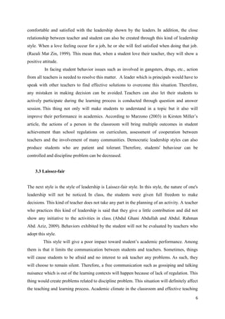 comfortable and satisfied with the leadership shown by the leaders. In addition, the close
relationship between teacher and student can also be created through this kind of leadership
style. When a love feeling occur for a job, he or she will feel satisfied when doing that job.
(Razali Mat Zin, 1999). This mean that, when a student love their teacher, they will show a
positive attitude.
          In facing student behavior issues such as involved in gangsters, drugs, etc., action
from all teachers is needed to resolve this matter. A leader which is principals would have to
speak with other teachers to find effective solutions to overcome this situation. Therefore,
any mistaken in making decision can be avoided. Teachers can also let their students to
actively participate during the learning process is conducted through question and answer
session. This thing not only will make students to understand in a topic but it also will
improve their performance in academics. According to Marzono (2003) in Kirsten Miller’s
article, the actions of a person in the classroom will bring multiple outcomes in student
achievement than school regulations on curriculum, assessment of cooperation between
teachers and the involvement of many communities. Democratic leadership styles can also
produce students who are patient and tolerant. Therefore, students' behaviour can be
controlled and discipline problem can be decreased.


    3.3 Laissez-fair


The next style is the style of leadership is Laissez-fair style. In this style, the nature of one's
leadership will not be noticed. In class, the students were given full freedom to make
decisions. This kind of teacher does not take any part in the planning of an activity. A teacher
who practices this kind of leadership is said that they give a little contribution and did not
show any initiative to the activities in class. (Abdul Ghani Abdullah and Abdul. Rahman
Abd. Aziz, 2009). Behaviors exhibited by the student will not be evaluated by teachers who
adopt this style.
         This style will give a poor impact toward student’s academic performance. Among
them is that it limits the communication between students and teachers. Sometimes, things
will cause students to be afraid and no interest to ask teacher any problems. As such, they
will choose to remain silent. Therefore, a free communication such as gossiping and talking
nuisance which is out of the learning contexts will happen because of lack of regulation. This
thing would create problems related to discipline problem. This situation will definitely affect
the teaching and learning process. Academic climate in the classroom and effective teaching

                                                                                                 6
 