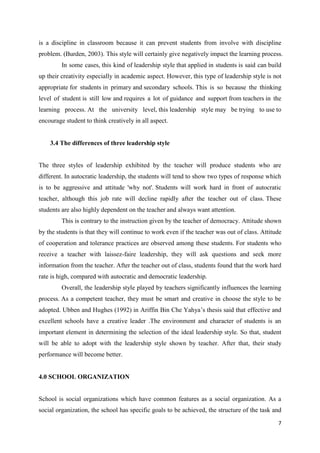 is a discipline in classroom because it can prevent students from involve with discipline
problem. (Burden, 2003). This style will certainly give negatively impact the learning process.
         In some cases, this kind of leadership style that applied in students is said can build
up their creativity especially in academic aspect. However, this type of leadership style is not
appropriate for students in primary and secondary schools. This is so because the thinking
level of student is still low and requires a lot of guidance and support from teachers in the
learning process. At the university level, this leadership style may be trying to use to
encourage student to think creatively in all aspect.


    3.4 The differences of three leadership style


The three styles of leadership exhibited by the teacher will produce students who are
different. In autocratic leadership, the students will tend to show two types of response which
is to be aggressive and attitude 'why not'. Students will work hard in front of autocratic
teacher, although this job rate will decline rapidly after the teacher out of class. These
students are also highly dependent on the teacher and always want attention.
         This is contrary to the instruction given by the teacher of democracy. Attitude shown
by the students is that they will continue to work even if the teacher was out of class. Attitude
of cooperation and tolerance practices are observed among these students. For students who
receive a teacher with laissez-faire leadership, they will ask questions and seek more
information from the teacher. After the teacher out of class, students found that the work hard
rate is high, compared with autocratic and democratic leadership.
         Overall, the leadership style played by teachers significantly influences the learning
process. As a competent teacher, they must be smart and creative in choose the style to be
adopted. Ubben and Hughes (1992) in Ariffin Bin Che Yahya’s thesis said that effective and
excellent schools have a creative leader .The environment and character of students is an
important element in determining the selection of the ideal leadership style. So that, student
will be able to adopt with the leadership style shown by teacher. After that, their study
performance will become better.


4.0 SCHOOL ORGANIZATION


School is social organizations which have common features as a social organization. As a
social organization, the school has specific goals to be achieved, the structure of the task and

                                                                                               7
 