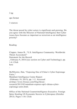 2 pg
apa format
3 sources
The threat posed by cyber actors is significant and growing. Do
you agree with the Director of National Intelligence that Cyber
issues have become as important as terrorism as an intelligence
priority?
Reading
Clapper, James R., “U.S. Intelligence Community: Worldwide
Threat Assessment”
Statement for the Record
, February 9, 2016 (see section on Cyber and Technology). pp.
1-4. Click
here
.
McWhorter, Dan, “Exposing One of China’s Cyber Espionage
Units,”
Mandiant Intelligence Center Report
(February 19, 2013), pp. 1-2. Accessed
at:https://www.fireeye.com/blog/threat-
research/2013/02/mandiant-exposes-apt1-chinas-cyber-
espionage-units.html.
Office of the National Counterintelligence Executive. Foreign
Spies Stealing US Economic Secrets in Cyberspace (October
2013). Pages 1-10. Click
 