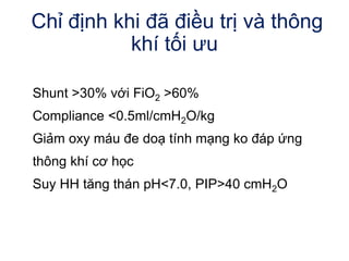 Chỉ định khi đã điều trị và thông
khí tối ưu
Shunt >30% với FiO2 >60%
Compliance <0.5ml/cmH2O/kg
Giảm oxy máu đe doạ tính mạng ko đáp ứng
thông khí cơ học
Suy HH tăng thán pH<7.0, PIP>40 cmH2O
 