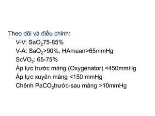 Theo dõi và điều chỉnh:
V-V: SaO275-85%
V-A: SaO2>90%, HAmean>65mmHg
ScVO2: 65-75%
Áp lực trước màng (Oxygenator) <450mmHg
Áp lực xuyên màng <150 mmHg
Chênh PaCO2trước-sau màng >10mmHg
 