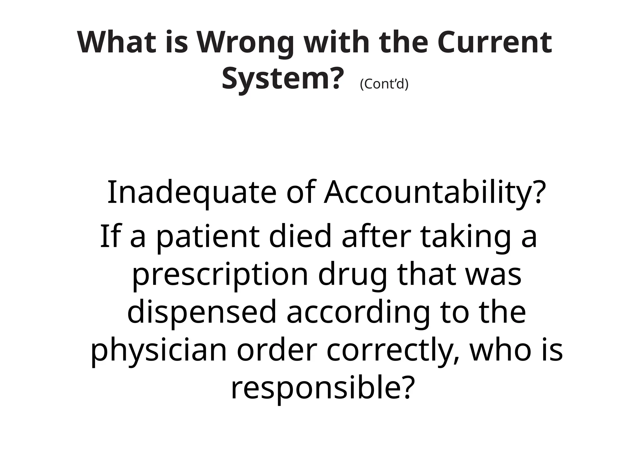 What is Wrong with the Current
System? (Cont’d)
Inadequate of Accountability?
If a patient died after taking a
prescription drug that was
dispensed according to the
physician order correctly, who is
responsible?
 