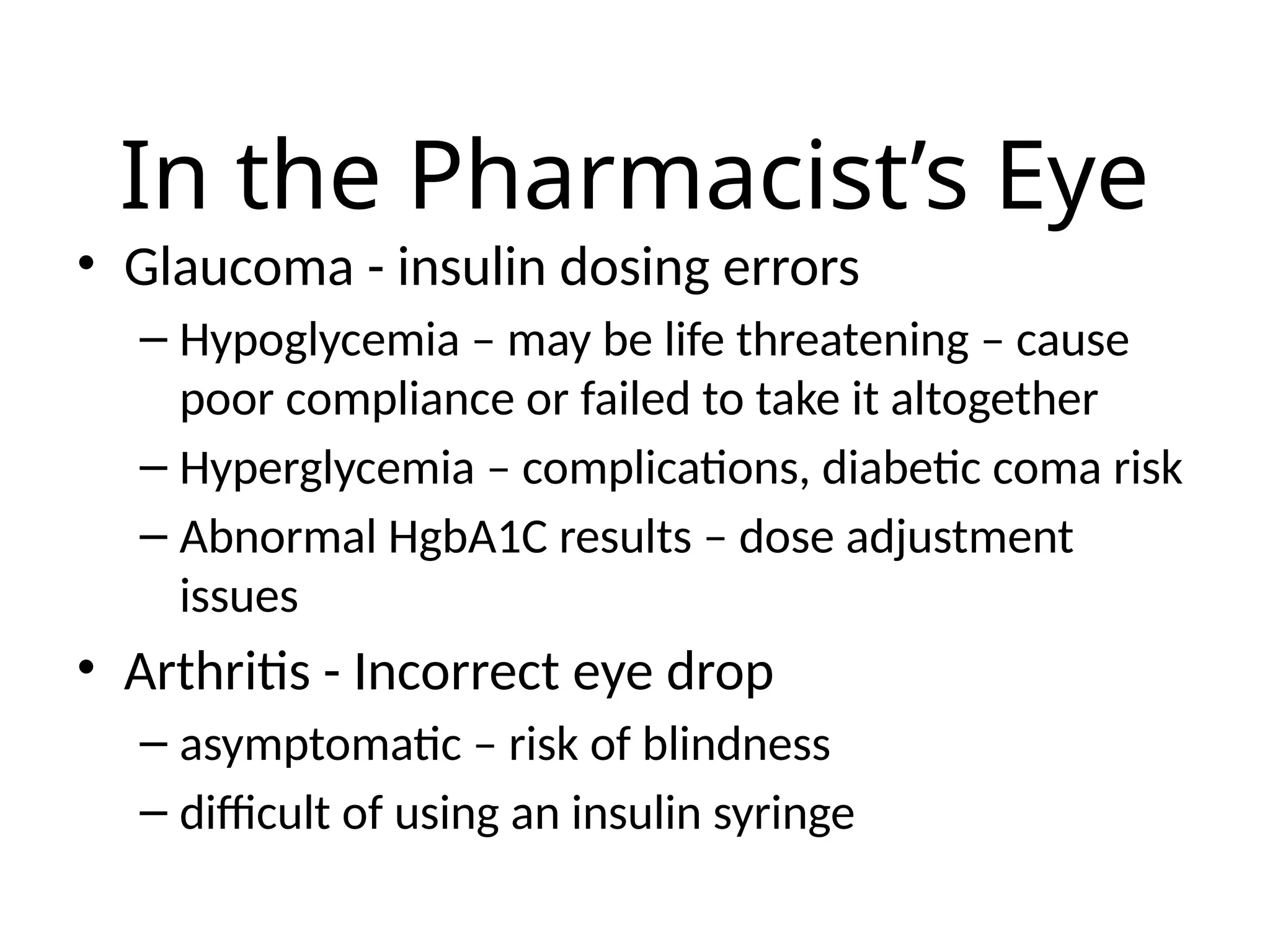 In the Pharmacist’s Eye
• Glaucoma - insulin dosing errors
– Hypoglycemia – may be life threatening – cause
poor compliance or failed to take it altogether
– Hyperglycemia – complications, diabetic coma risk
– Abnormal HgbA1C results – dose adjustment
issues
• Arthritis - Incorrect eye drop
– asymptomatic – risk of blindness
– difficult of using an insulin syringe
 