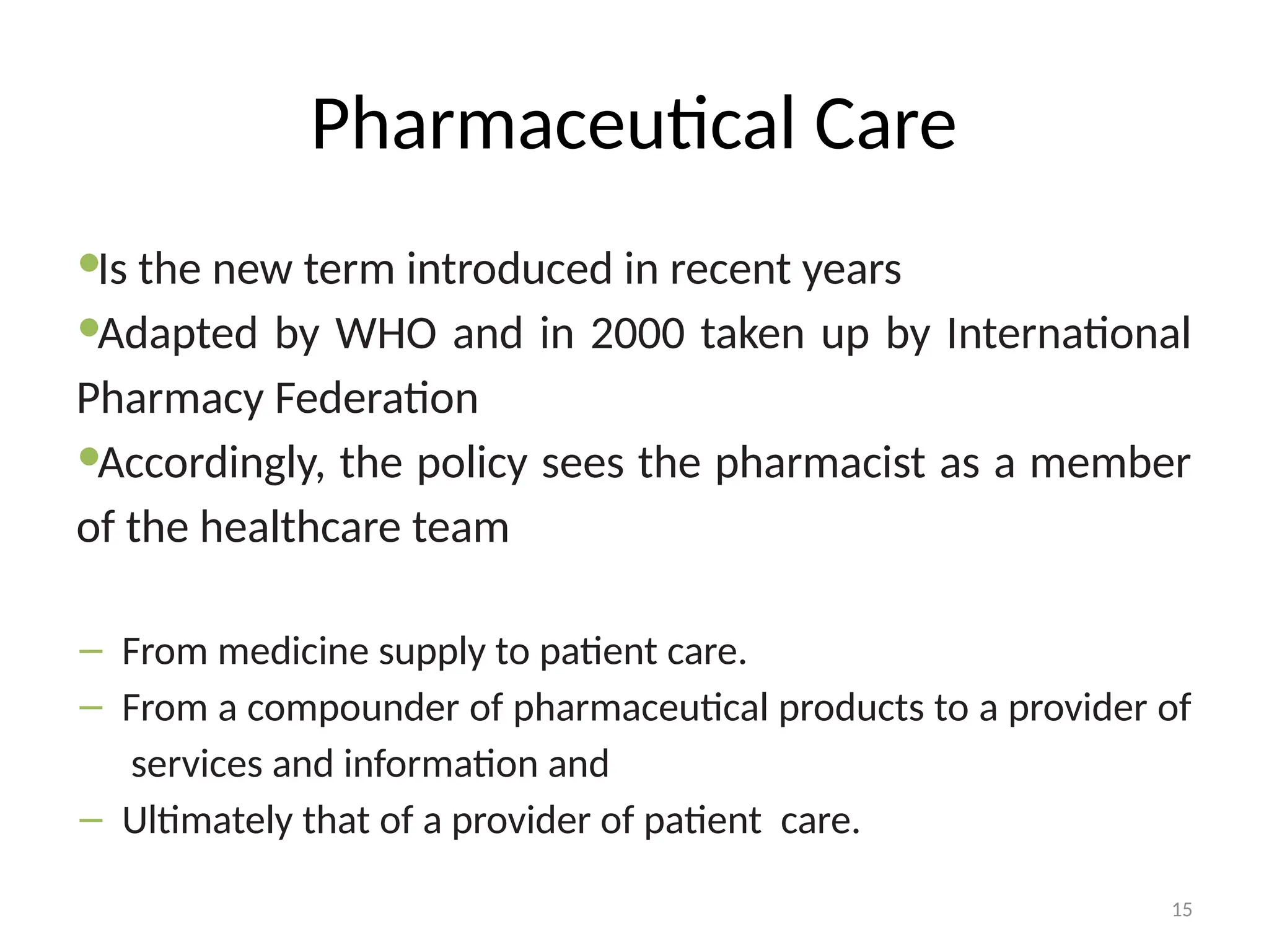 15
Pharmaceutical Care
Is the new term introduced in recent years
Adapted by WHO and in 2000 taken up by International
Pharmacy Federation
Accordingly, the policy sees the pharmacist as a member
of the healthcare team
– From medicine supply to patient care.
– From a compounder of pharmaceutical products to a provider of
services and information and
– Ultimately that of a provider of patient care.
 