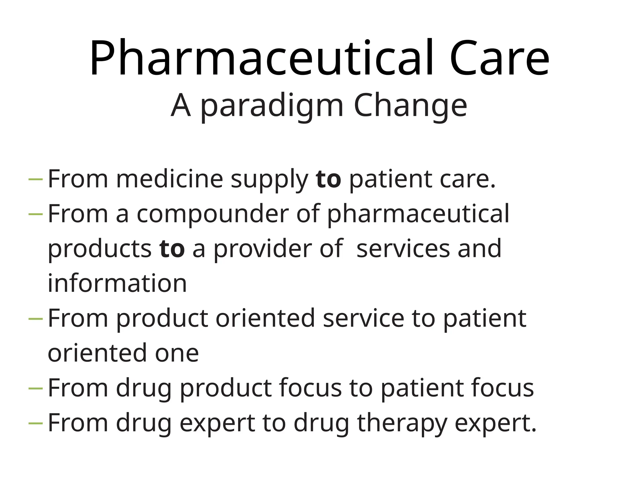 Pharmaceutical Care
A paradigm Change
– From medicine supply to patient care.
– From a compounder of pharmaceutical
products to a provider of services and
information
– From product oriented service to patient
oriented one
– From drug product focus to patient focus
– From drug expert to drug therapy expert.
 