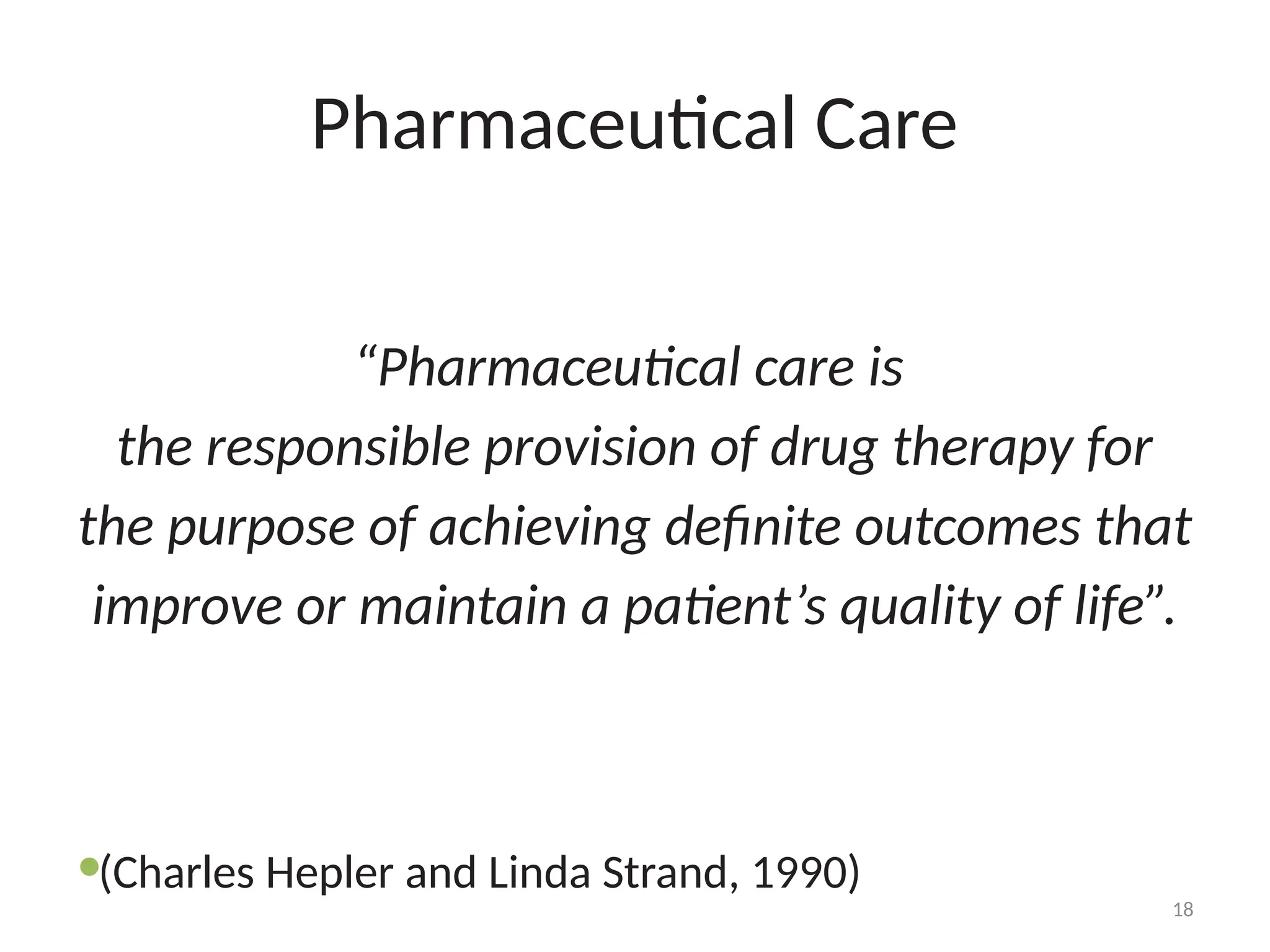 18
Pharmaceutical Care
“Pharmaceutical care is
the responsible provision of drug therapy for
the purpose of achieving definite outcomes that
improve or maintain a patient’s quality of life”.
(Charles Hepler and Linda Strand, 1990)
 