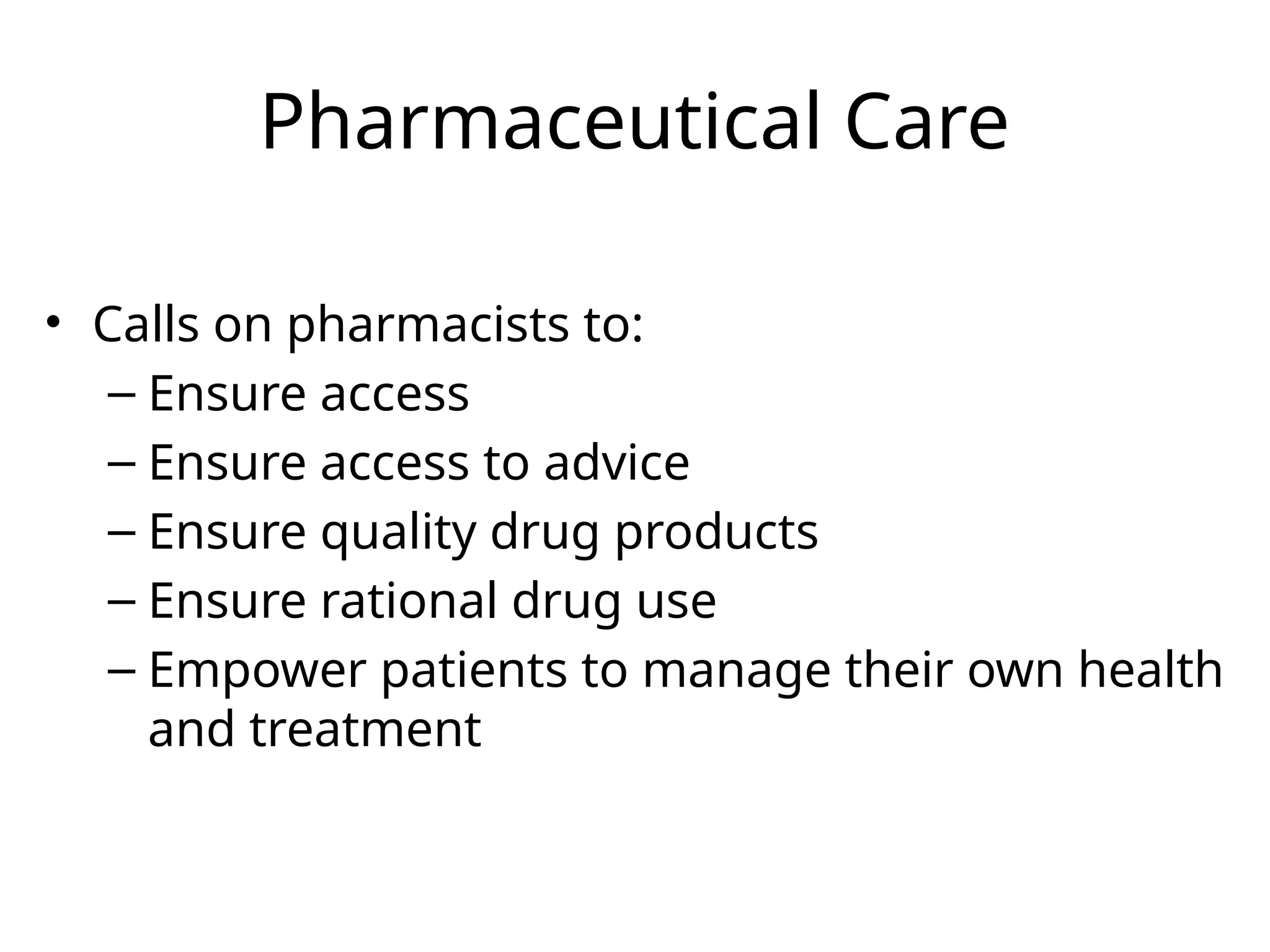 Pharmaceutical Care
• Calls on pharmacists to:
– Ensure access
– Ensure access to advice
– Ensure quality drug products
– Ensure rational drug use
– Empower patients to manage their own health
and treatment
 