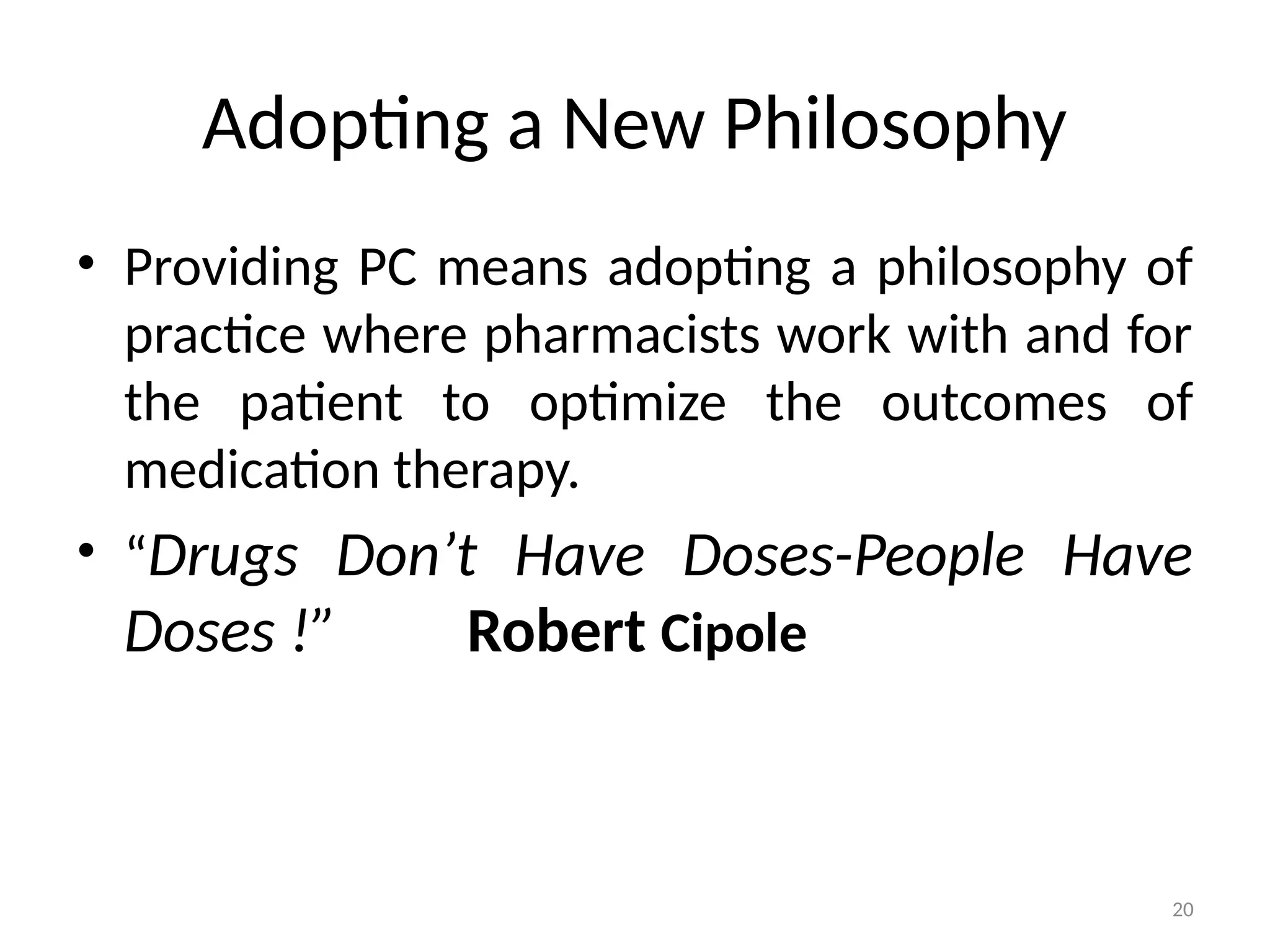 20
Adopting a New Philosophy
• Providing PC means adopting a philosophy of
practice where pharmacists work with and for
the patient to optimize the outcomes of
medication therapy.
• “Drugs Don’t Have Doses-People Have
Doses !” Robert Cipole
 